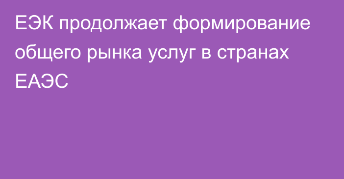 ЕЭК продолжает формирование общего рынка услуг в странах ЕАЭС