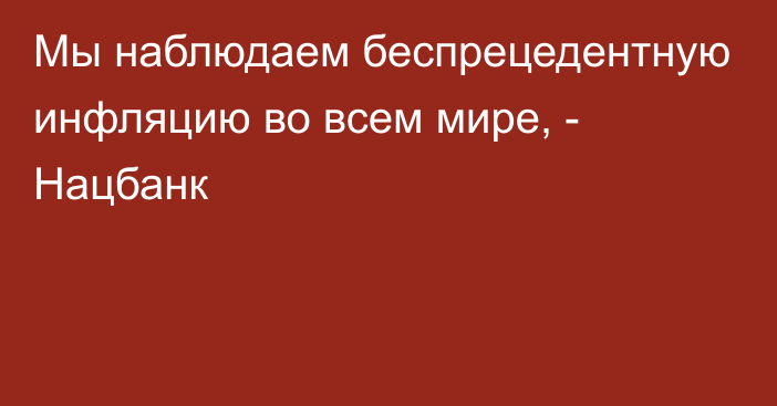 Мы наблюдаем беспрецедентную инфляцию во всем мире, - Нацбанк