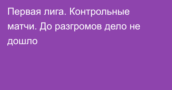 Первая лига. Контрольные матчи. До разгромов дело не дошло