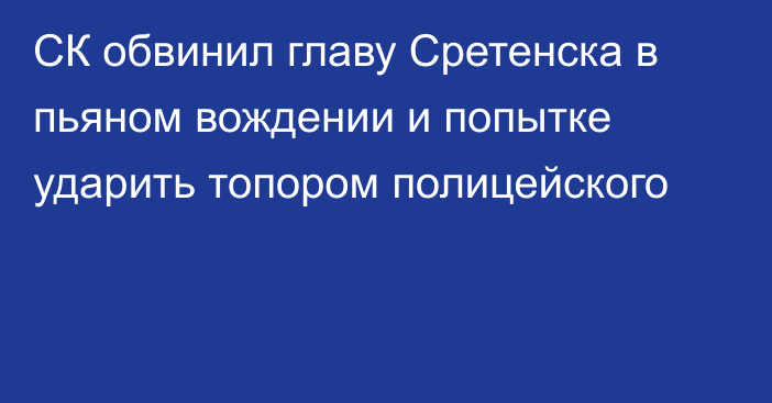 СК обвинил главу Сретенска в пьяном вождении и попытке ударить топором полицейского