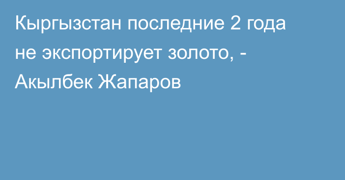 Кыргызстан последние 2 года не экспортирует золото, - Акылбек Жапаров