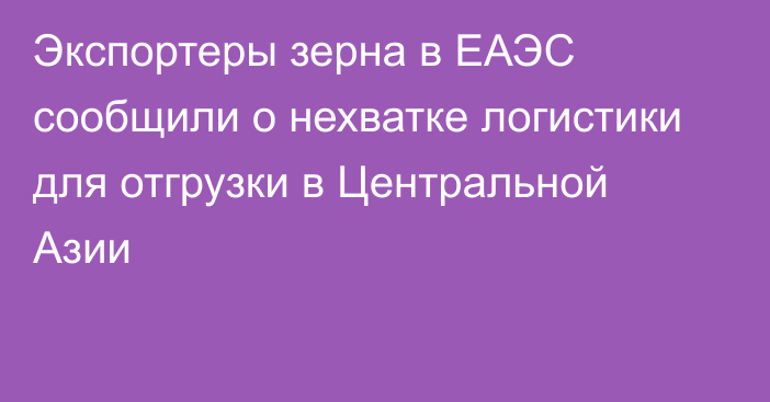 Экспортеры зерна в ЕАЭС сообщили о нехватке логистики для отгрузки в Центральной Азии