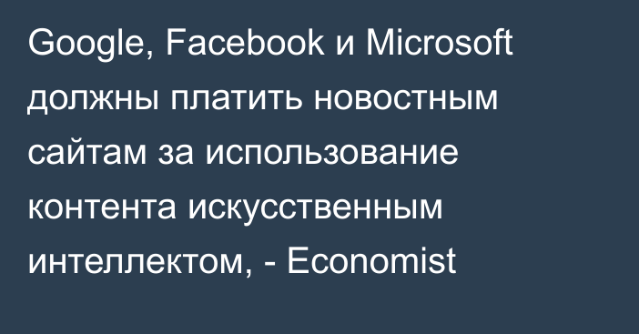 Google, Facebook и Microsoft должны платить новостным сайтам за использование контента искусственным интеллектом, - Economist