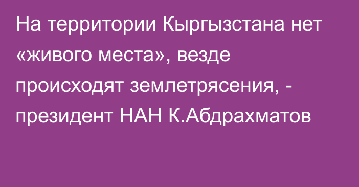 На территории Кыргызстана нет «живого места», везде происходят землетрясения, - президент НАН К.Абдрахматов