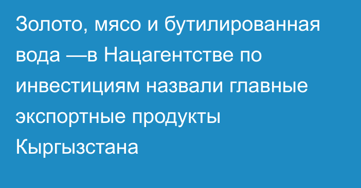 Золото, мясо и бутилированная вода —в Нацагентстве по инвестициям назвали главные экспортные продукты Кыргызстана