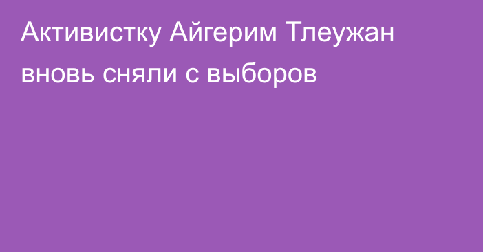 Активистку Айгерим Тлеужан вновь сняли с выборов