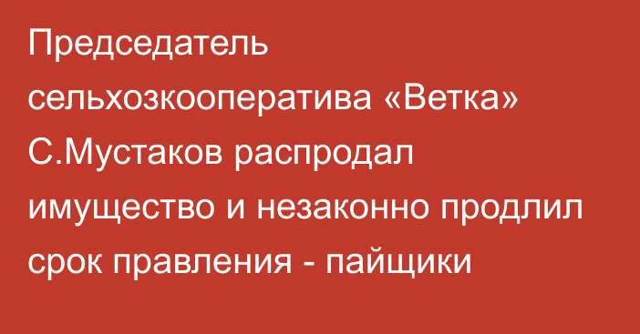 Председатель сельхозкооператива «Ветка» С.Мустаков распродал имущество и незаконно продлил срок правления - пайщики