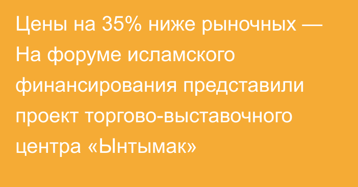 Цены на 35% ниже рыночных — На форуме исламского финансирования представили проект торгово-выставочного центра «Ынтымак»