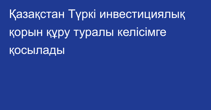 Қазақстан Түркі инвестициялық қорын құру туралы келісімге қосылады