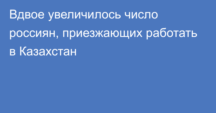 Вдвое увеличилось число россиян, приезжающих работать в Казахстан