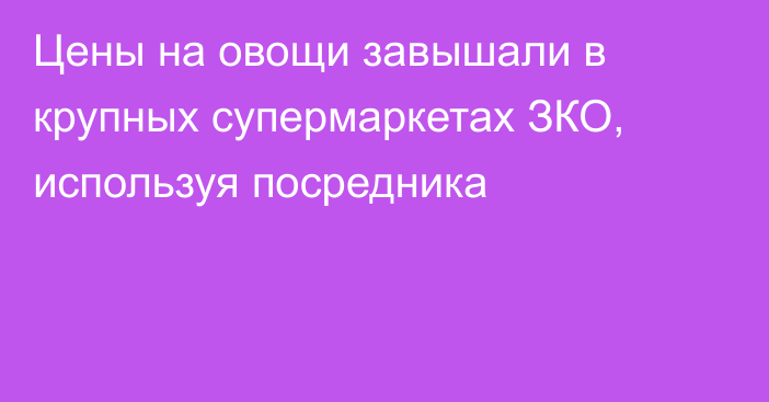 Цены на овощи завышали в крупных супермаркетах ЗКО, используя посредника