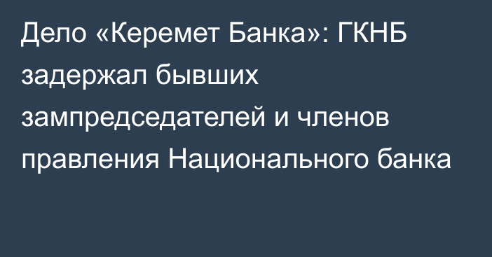 Дело «Керемет Банка»: ГКНБ задержал бывших зампредседателей и членов правления Национального банка