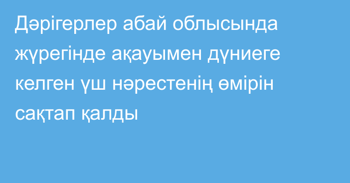 Дәрігерлер абай облысында жүрегінде ақауымен дүниеге келген үш нәрестенің өмірін сақтап қалды