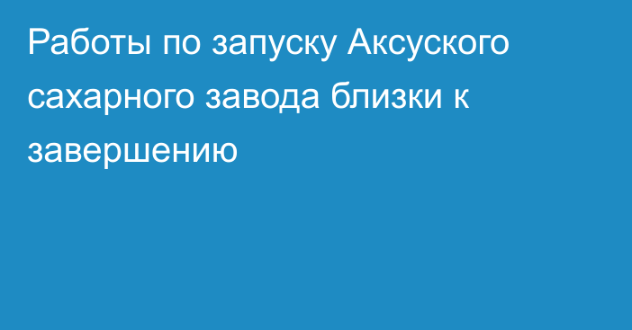 Работы по запуску Аксуского сахарного завода близки к завершению