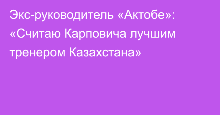 Экс-руководитель «Актобе»: «Считаю Карповича лучшим тренером Казахстана»