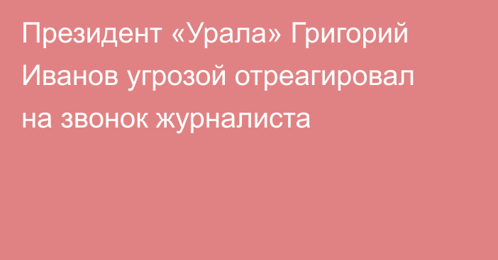 Президент «Урала» Григорий Иванов угрозой отреагировал на звонок журналиста