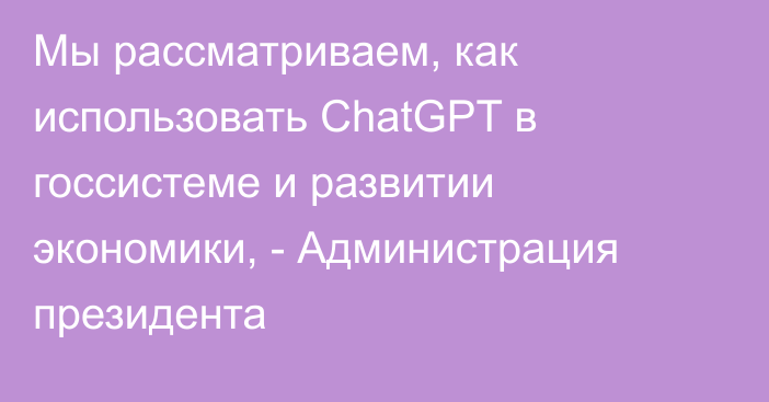 Мы рассматриваем, как использовать ChatGPT в госсистеме и развитии экономики, - Администрация президента