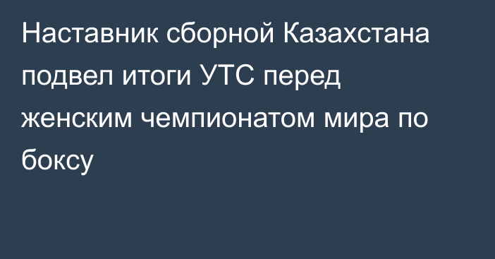 Наставник сборной Казахстана подвел итоги УТС перед женским чемпионатом мира по боксу