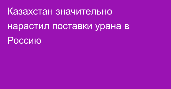 Казахстан значительно нарастил поставки урана в Россию