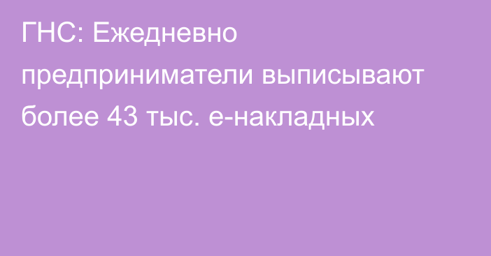 ГНС: Ежедневно предприниматели выписывают более 43 тыс. е-накладных