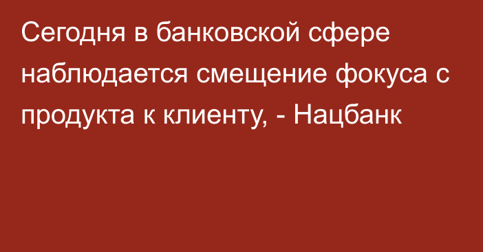 Сегодня в банковской сфере наблюдается смещение фокуса с продукта к клиенту, - Нацбанк 