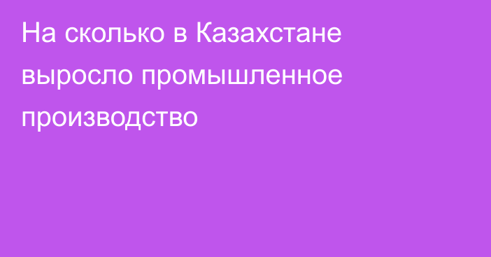 На сколько в Казахстане выросло промышленное производство