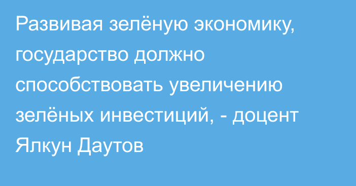 Развивая зелёную экономику, государство должно способствовать увеличению зелёных инвестиций, - доцент Ялкун Даутов