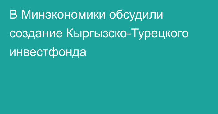 В Минэкономики обсудили создание Кыргызско-Турецкого инвестфонда