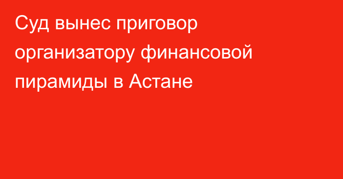 Суд вынес приговор организатору финансовой пирамиды в Астане