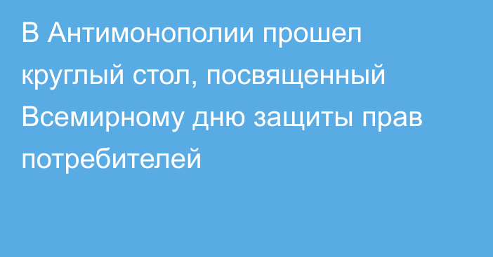 В Антимонополии прошел круглый стол, посвященный Всемирному дню защиты прав потребителей