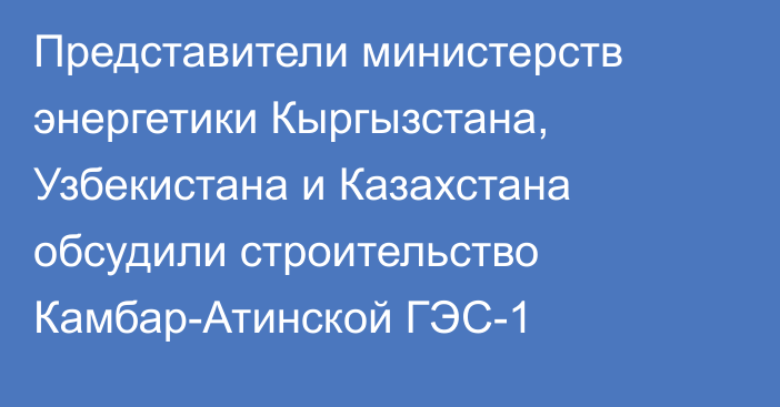 Представители министерств энергетики Кыргызстана, Узбекистана и Казахстана обсудили строительство Камбар-Атинской ГЭС-1