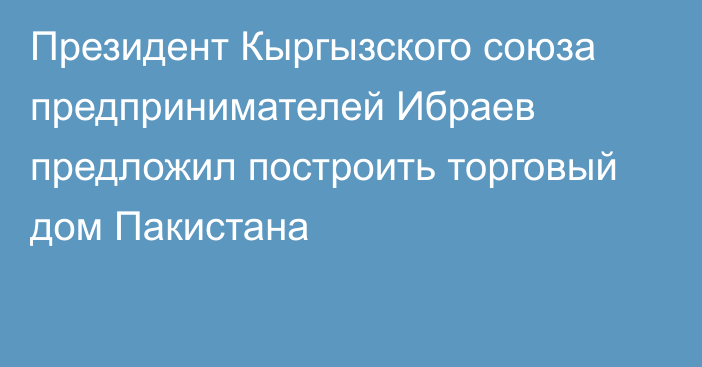 Президент Кыргызского союза предпринимателей Ибраев предложил построить торговый дом Пакистана