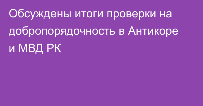 Обсуждены итоги проверки на добропорядочность в Антикоре и МВД РК