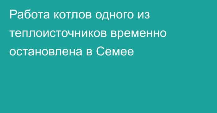 Работа котлов одного из теплоисточников временно остановлена в Семее