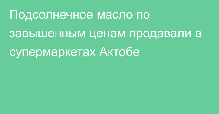 Подсолнечное масло по завышенным ценам продавали в супермаркетах Актобе