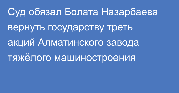 Суд обязал Болата Назарбаева  вернуть государству треть акций Алматинского завода тяжёлого машиностроения