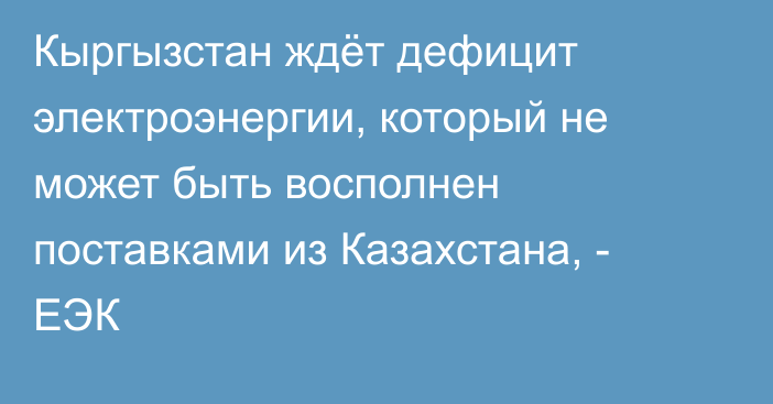 Кыргызстан ждёт дефицит электроэнергии, который не может быть восполнен поставками из Казахстана, - ЕЭК