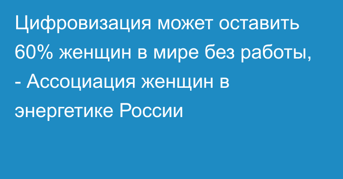 Цифровизация может оставить 60% женщин в мире без работы, - Ассоциация женщин в энергетике России