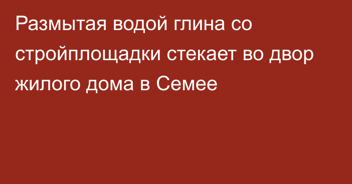 Размытая водой глина со стройплощадки стекает во двор жилого дома в Семее