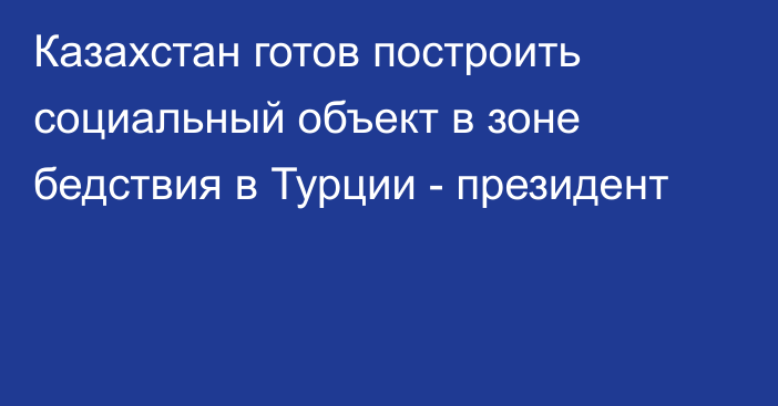 Казахстан готов построить социальный объект в зоне бедствия в Турции - президент