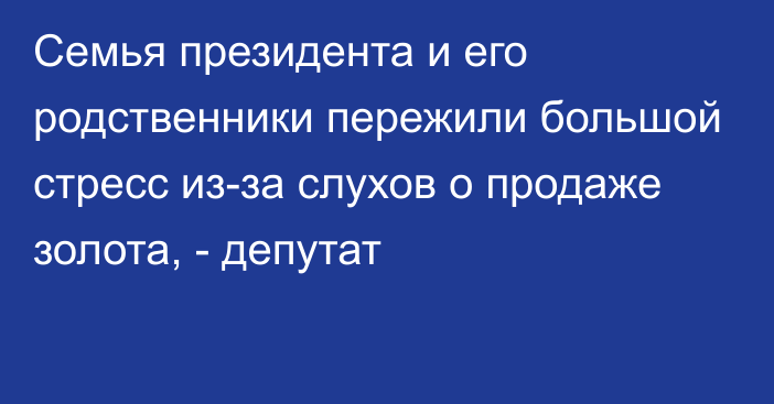 Семья президента и его родственники пережили большой стресс из-за слухов о продаже золота, - депутат