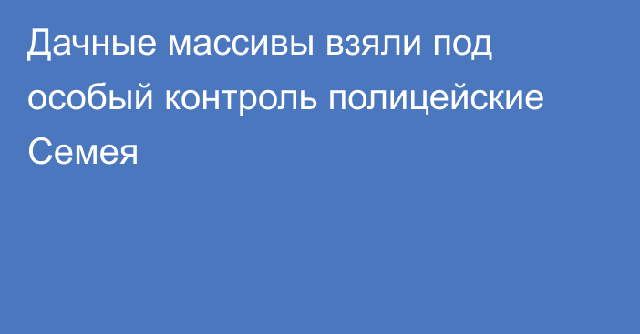 Дачные массивы взяли под особый контроль полицейские Семея