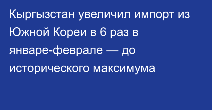 Кыргызстан увеличил импорт из Южной Кореи в 6 раз в январе-феврале — до исторического максимума