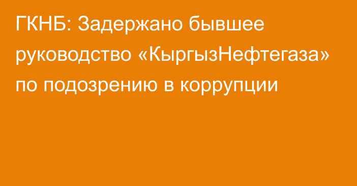 ГКНБ: Задержано бывшее руководство «КыргызНефтегаза» по подозрению в коррупции