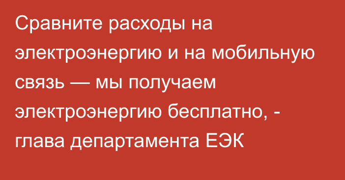 Сравните расходы на электроэнергию и на мобильную связь — мы получаем электроэнергию бесплатно, - глава департамента ЕЭК