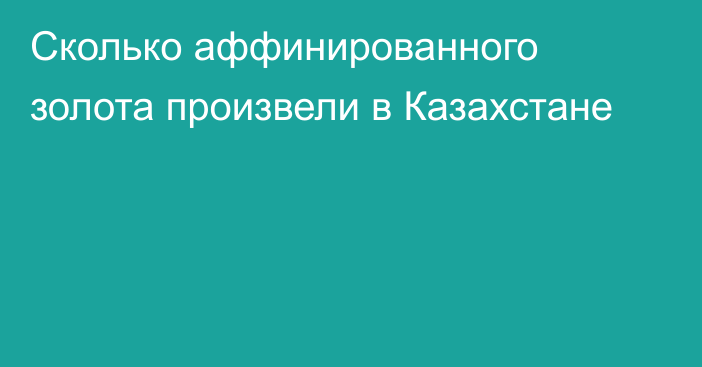 Сколько аффинированного золота
произвели в Казахстане