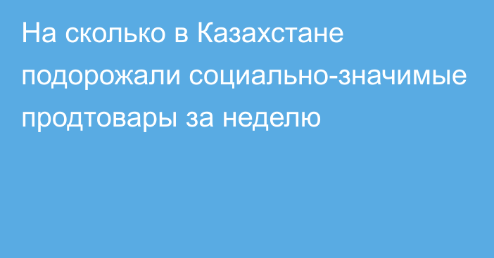 На сколько в Казахстане подорожали социально-значимые продтовары за неделю