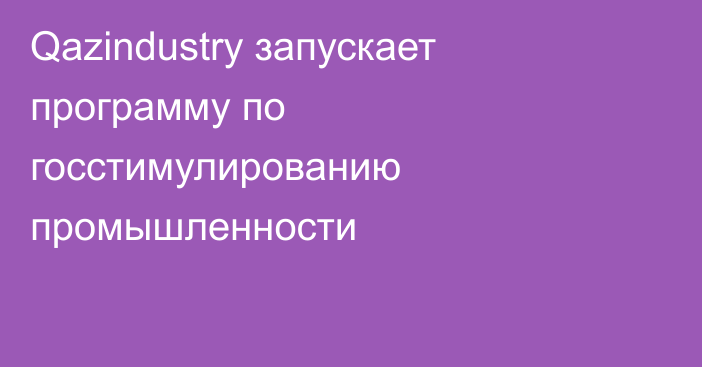 Qazindustry запускает программу по госстимулированию промышленности