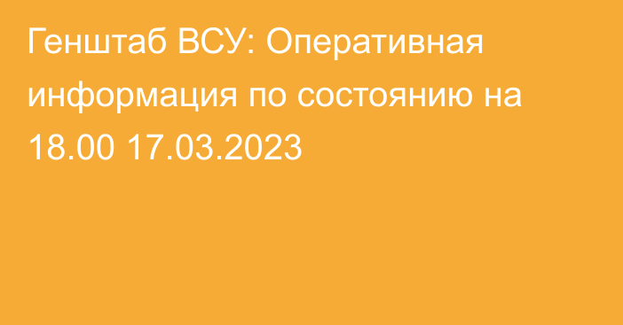 Генштаб ВСУ: Оперативная информация по состоянию на 18.00 17.03.2023