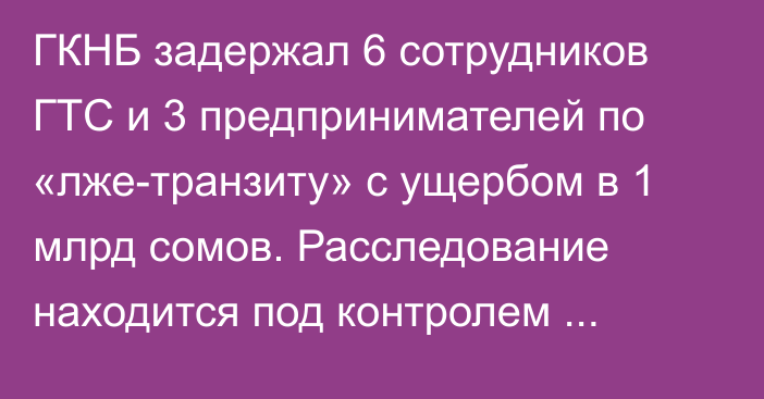 ГКНБ задержал 6 сотрудников ГТС и 3 предпринимателей по «лже-транзиту» с ущербом в 1 млрд сомов. Расследование находится под контролем К.Ташиева